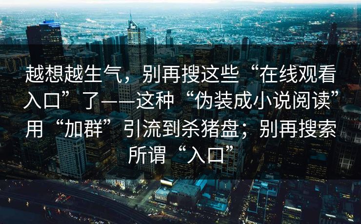 越想越生气,别再搜这些“在线观看入口”了——这种“伪装成小说阅读”用“加群”引流到杀猪盘;别再搜索所谓“入口” 第1张 越想越生气,别再搜这些“在线观看入口”了——这种“伪装成小说阅读”用“加群”引流到杀猪盘;别再搜索所谓“入口” 第1张